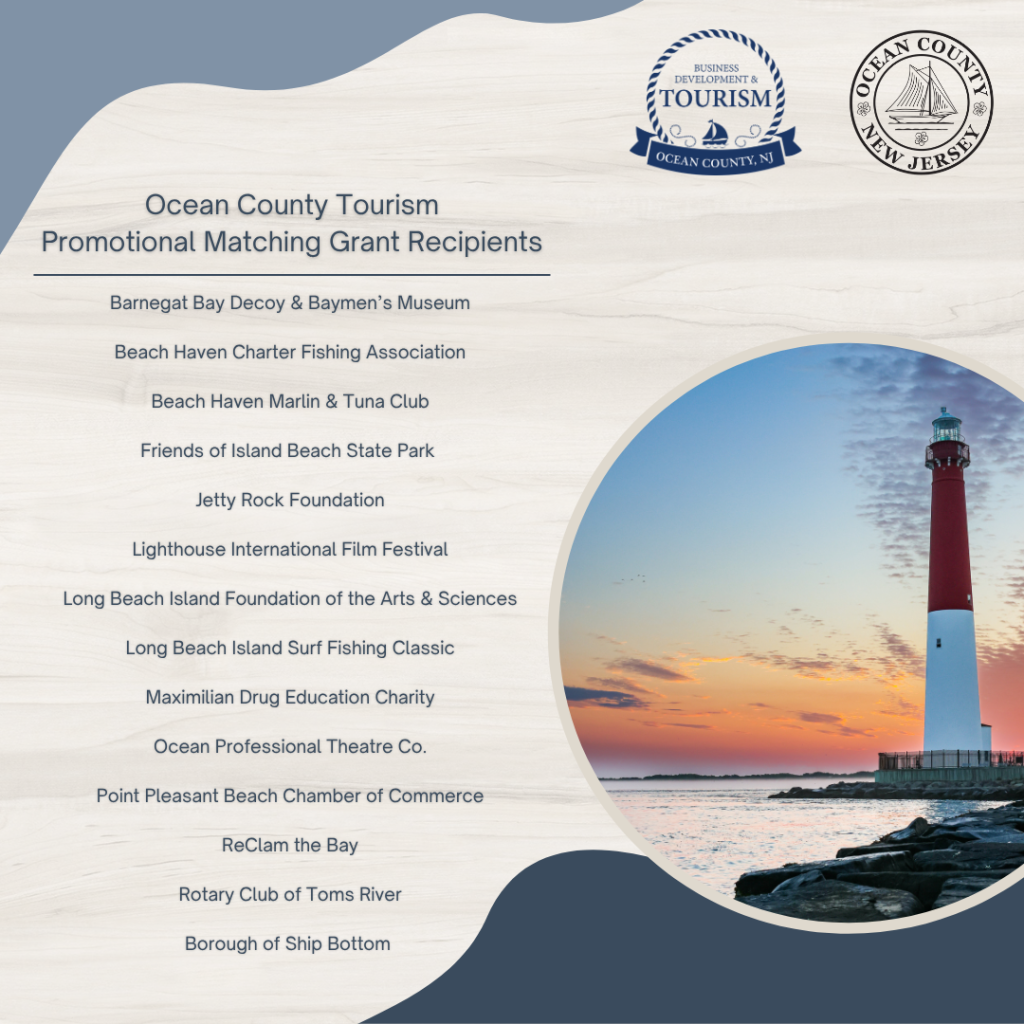 Ocean County Tourism Promotional Matching Grant Recipients 
Barnegat Bya Decoy & Baymen's Museum, Beach Haven Charter Fishing Association, Beach Haven Marlin & Tuna Club, Friends of Island Beach State Park, Jetty Rock Foundation, Lighthouse International Film Festival, Long Beach Island Foundation of the Arts & Sciences, Long Beach Island Surf Fishing Classic, Maximilian Drug Education Charity, Ocean Professional Theatre Co, Point Pleasant Beach Chamber of Commerce, ReClam the Bay, Rotary Club of Toms River, Borough of Ship Bottom. Lighthouse photo overlooking the inlet  