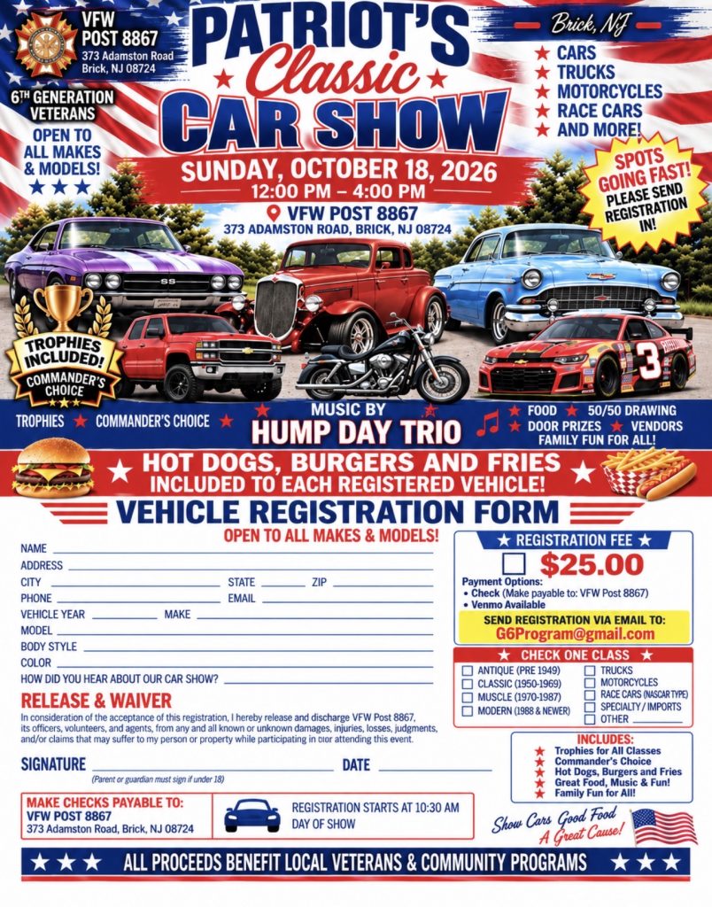 Patriot’s Classic Car Show hosted by VFW Post 8867, located at 373 Adamston Road, Brick, NJ. The event takes place Sunday, October 18, 2026, from 12–4 p.m., with vehicle registration beginning at 10:30 a.m. The show is open to all makes and models, including cars, trucks, motorcycles, and race cars. Highlights include music by Hump Day Trio, food, vendors, door prizes, a 50/50 drawing, trophies, and a Commander’s Choice award. Registration is $25 per vehicle, and hot dogs, burgers, and fries are included with each registered vehicle. All proceeds benefit local veterans and community programs.