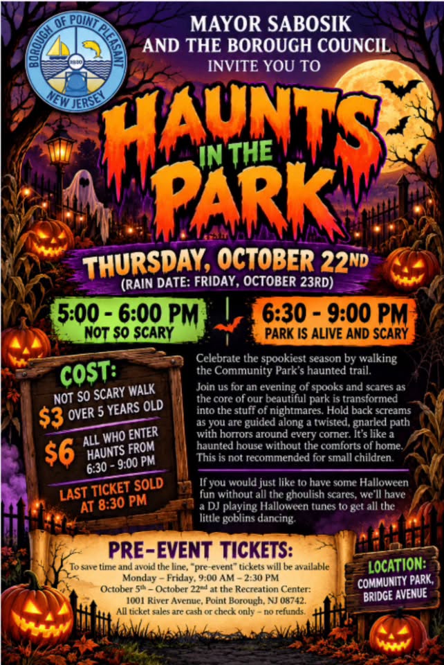 The Borough of Point Pleasant’s “Haunts in the Park” flyer invites visitors to a Halloween event on Thursday, October 22, with a rain date of Friday, October 23. The event takes place at Community Park on Bridge Avenue and features two time slots: a “Not So Scary” walk from 5–6 p.m. and a scarier haunted trail from 6:30–9 p.m. The not-so-scary walk costs $3 for children over 5, while the haunted trail costs $6 per person. The last ticket for the haunted trail is sold at 8:30 p.m. A DJ will play Halloween music for those who prefer a less spooky experience. Pre-event tickets are available at the Recreation Center at 1001 River Avenue, Point Borough, from October 5–22, weekdays from 9 a.m. to 2:30 p.m. The flyer features a spooky Halloween scene with glowing pumpkins, bats, a full moon, and a haunted park.